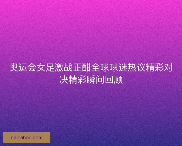 奥运会女足激战正酣全球球迷热议精彩对决精彩瞬间回顾